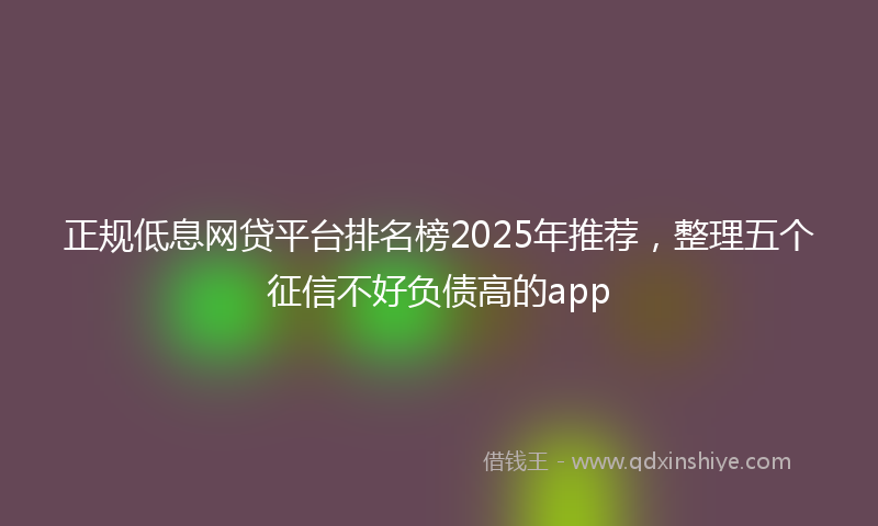 正规低息网贷平台排名榜2025年推荐，整理五个征信不好负债高的app