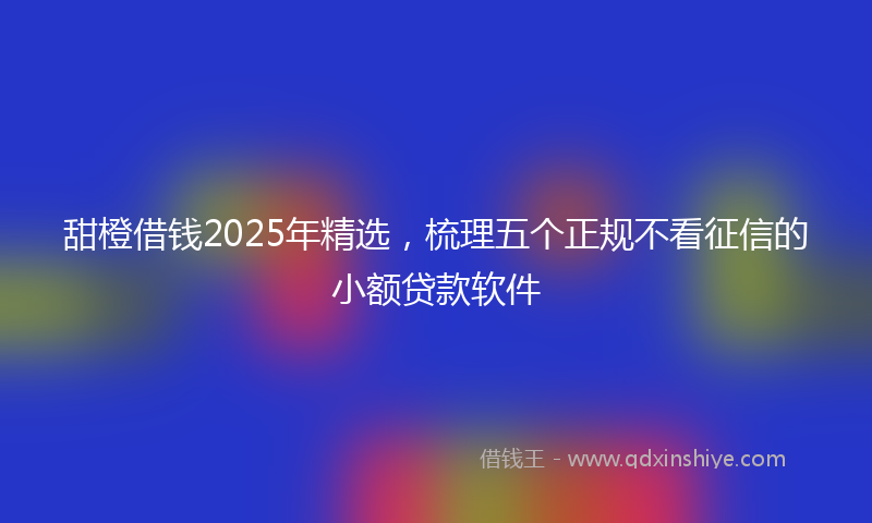 甜橙借钱2025年精选，梳理五个正规不看征信的小额贷款软件