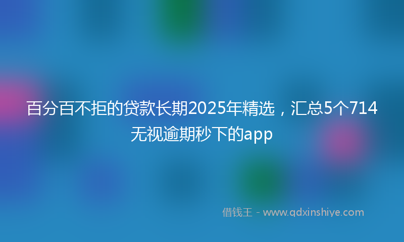百分百不拒的贷款长期2025年精选，汇总5个714无视逾期秒下的app