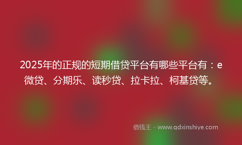2025年的正规的短期借贷平台有哪些平台有：e微贷、分期乐、读秒贷、拉卡拉、柯基贷等。