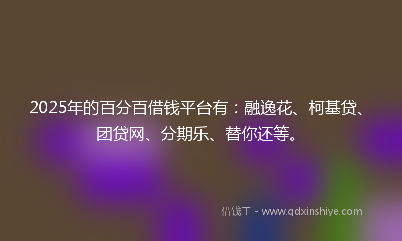 2025年的百分百借钱平台有：融逸花、柯基贷、团贷网、分期乐、替你还等。