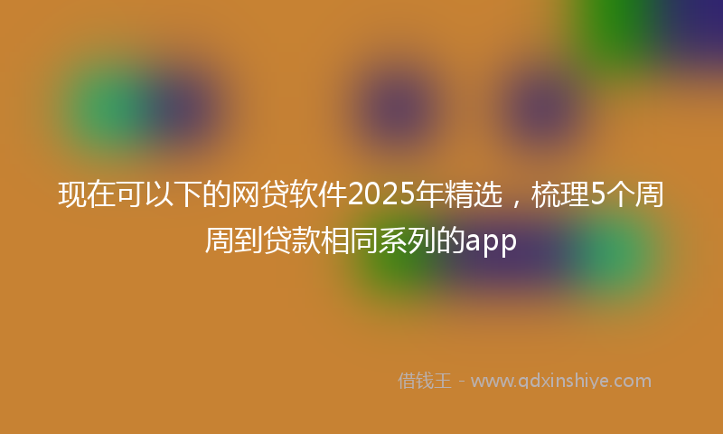 现在可以下的网贷软件2025年精选,梳理5个周周到贷款相同系列的app