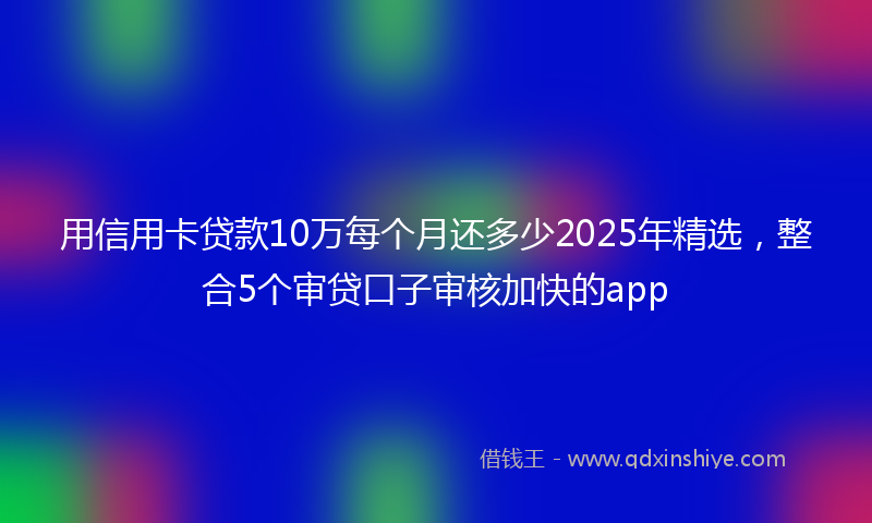 用信用卡贷款10万每个月还多少2025年精选，整合5个审贷口子审核加快的app
