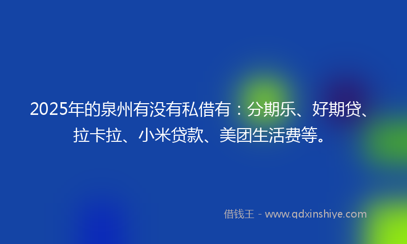 2025年的泉州有没有私借有：分期乐、好期贷、拉卡拉、小米贷款、美团生活费等。