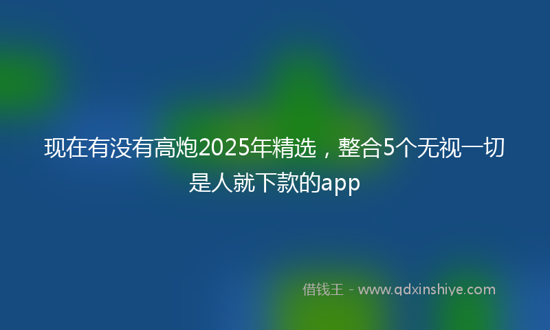 现在有没有高炮2025年精选，整合5个无视一切是人就下款的app