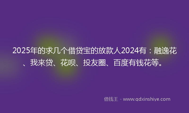 2025年的求几个借贷宝的放款人2024有：融逸花、我来贷、花呗、投友圈、百度有钱花等。