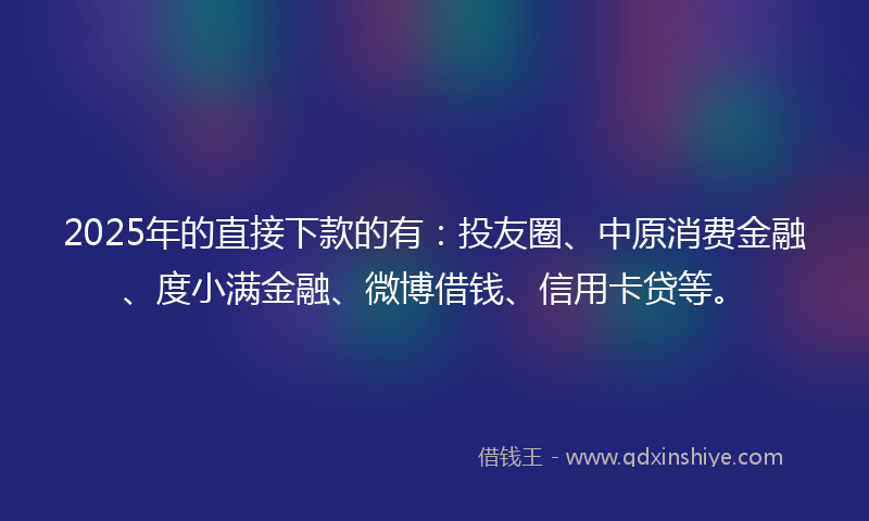 2025年的直接下款的有：投友圈、中原消费金融、度小满金融、微博借钱、信用卡贷等。