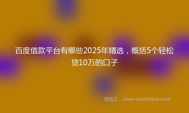 百度借款平台有哪些2025年精选，概括5个轻松贷10万的口子