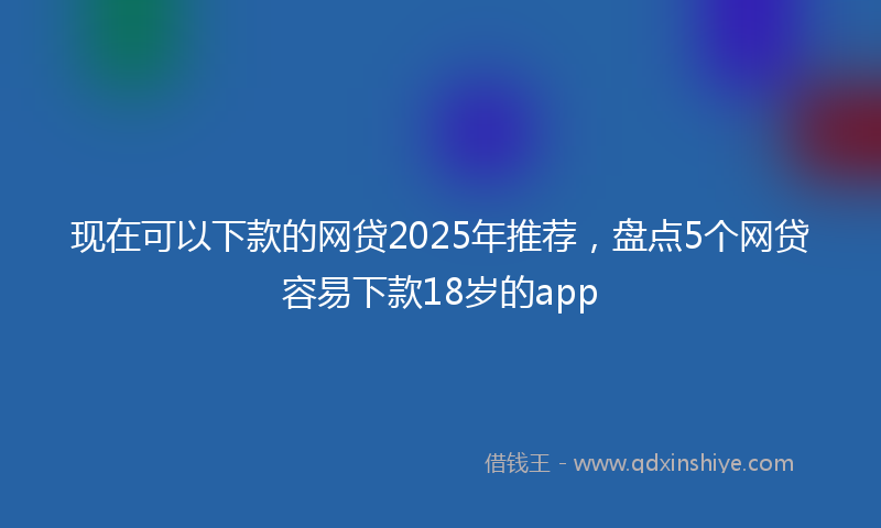 现在可以下款的网贷2025年推荐，盘点5个网贷容易下款18岁的app