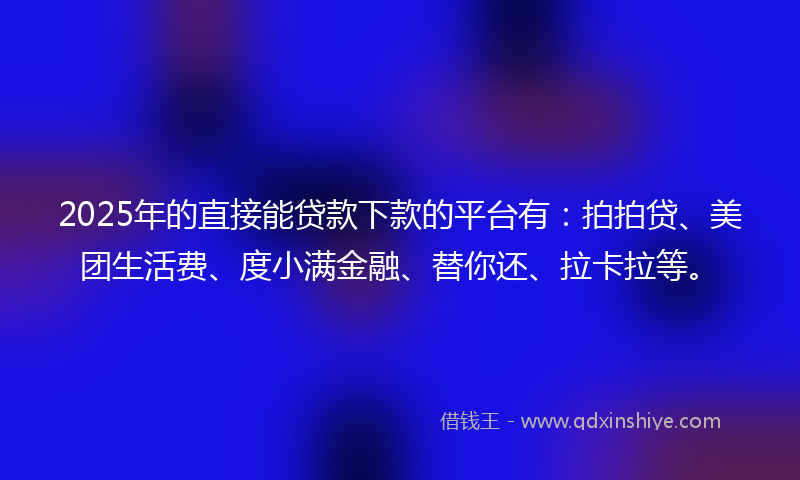 2025年的直接能贷款下款的平台有：拍拍贷、美团生活费、度小满金融、替你还、拉卡拉等。