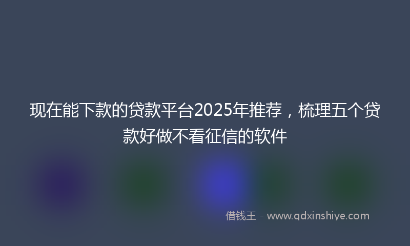 现在能下款的贷款平台2025年推荐，梳理五个贷款好做不看征信的软件