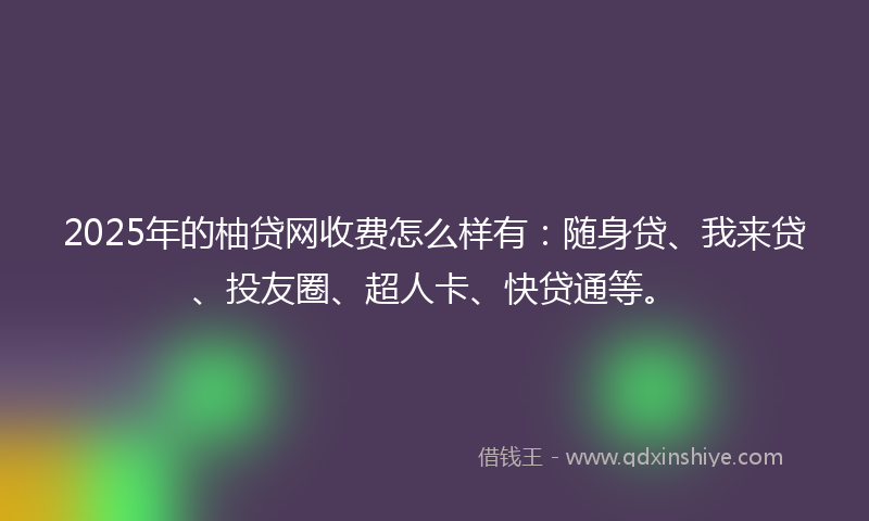2025年的柚贷网收费怎么样有：随身贷、我来贷、投友圈、超人卡、快贷通等。