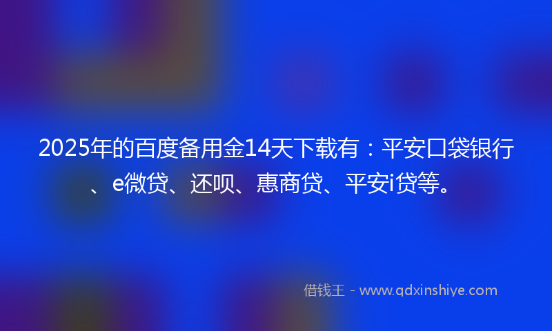 2025年的百度备用金14天下载有：平安口袋银行、e微贷、还呗、惠商贷、平安i贷等。