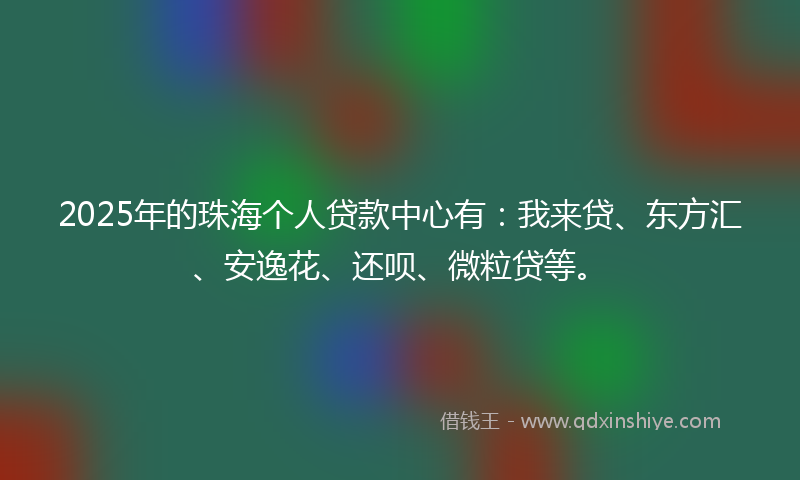 2025年的珠海个人贷款中心有：我来贷、东方汇、安逸花、还呗、微粒贷等。