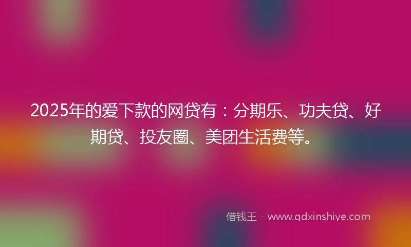 2025年的爱下款的网贷有：分期乐、功夫贷、好期贷、投友圈、美团生活费等。
