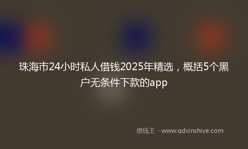 珠海市24小时私人借钱2025年精选，概括5个黑户无条件下款的app