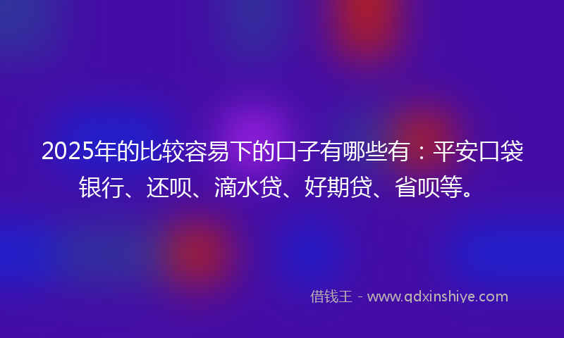 2025年的比较容易下的口子有哪些有:平安口袋银行、还呗、滴水贷、好期贷、省呗等。