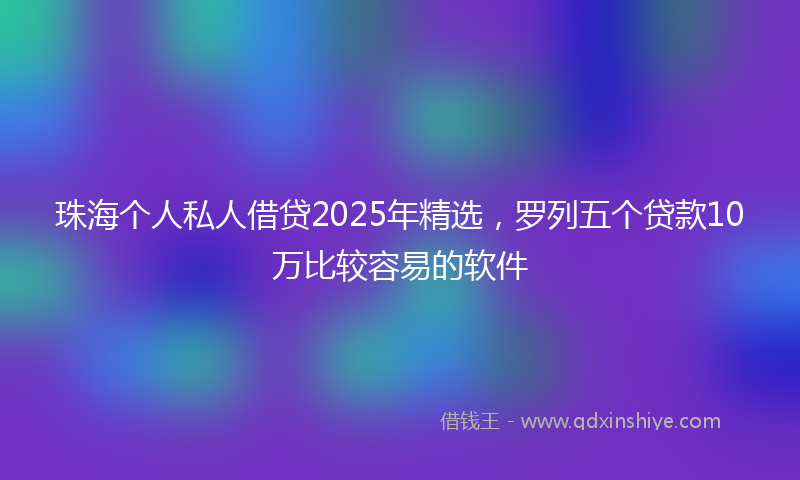 珠海个人私人借贷2025年精选，罗列五个贷款10万比较容易的软件