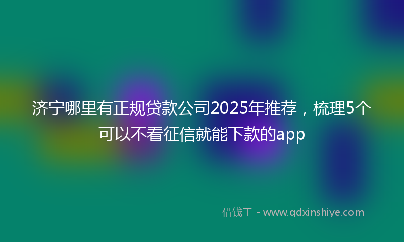 济宁哪里有正规贷款公司2025年推荐，梳理5个可以不看征信就能下款的app