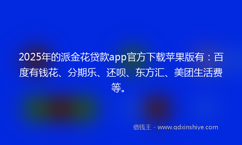 2025年的派金花贷款app官方下载苹果版有：百度有钱花、分期乐、还呗、东方汇、美团生活费等。