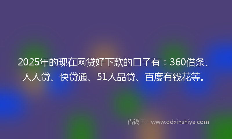 2025年的现在网贷好下款的口子有：360借条、人人贷、快贷通、51人品贷、百度有钱花等。