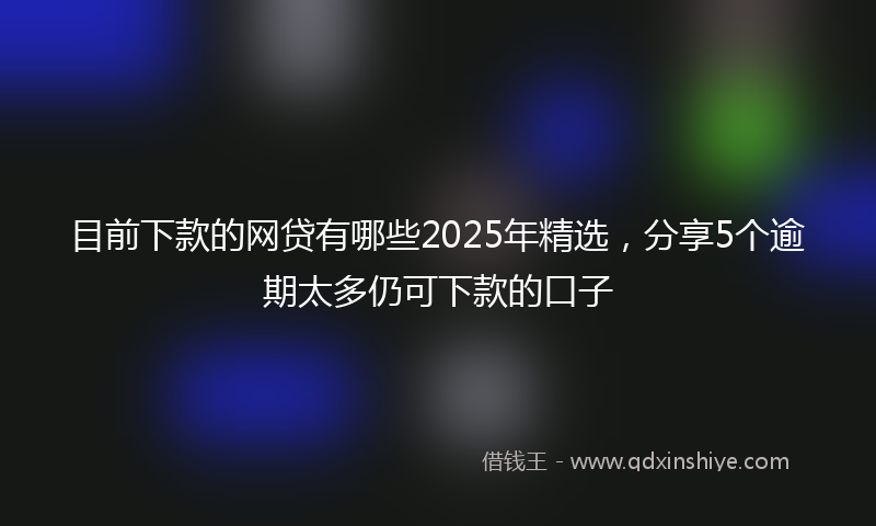 目前下款的网贷有哪些2025年精选，分享5个逾期太多仍可下款的口子