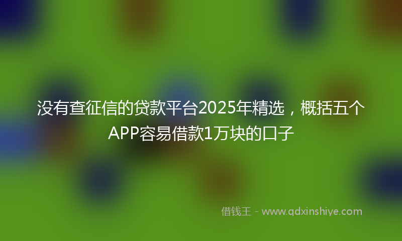 没有查征信的贷款平台2025年精选，概括五个APP容易借款1万块的口子