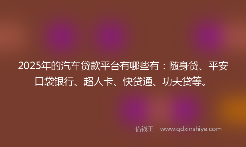 2025年的汽车贷款平台有哪些有：随身贷、平安口袋银行、超人卡、快贷通、功夫贷等。