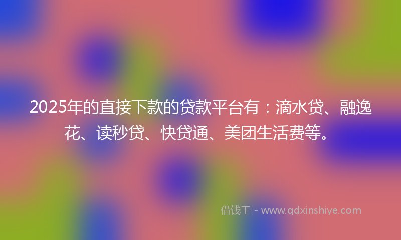 2025年的直接下款的贷款平台有：滴水贷、融逸花、读秒贷、快贷通、美团生活费等。
