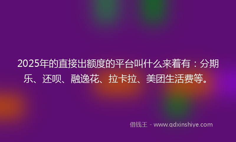 2025年的直接出额度的平台叫什么来着有：分期乐、还呗、融逸花、拉卡拉、美团生活费等。