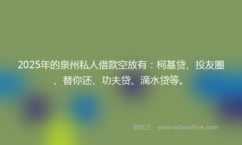 2025年的泉州私人借款空放有：柯基贷、投友圈、替你还、功夫贷、滴水贷等。