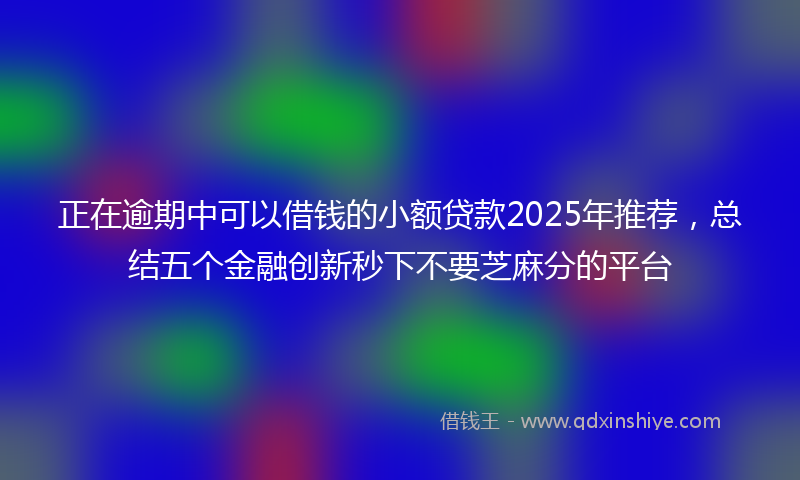 正在逾期中可以借钱的小额贷款2025年推荐，总结五个金融创新秒下不要芝麻分的平台