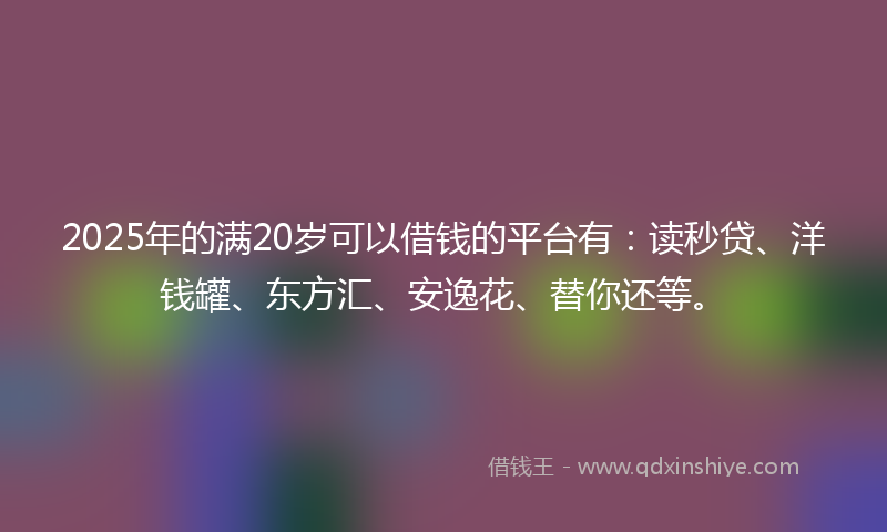 2025年的满20岁可以借钱的平台有：读秒贷、洋钱罐、东方汇、安逸花、替你还等。