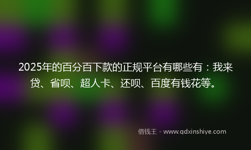 2025年的百分百下款的正规平台有哪些有：我来贷、省呗、超人卡、还呗、百度有钱花等。