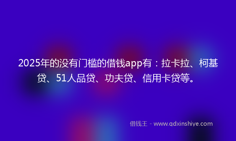 2025年的没有门槛的借钱app有：拉卡拉、柯基贷、51人品贷、功夫贷、信用卡贷等。