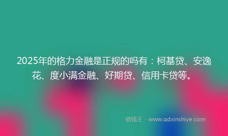 2025年的格力金融是正规的吗有：柯基贷、安逸花、度小满金融、好期贷、信用卡贷等。