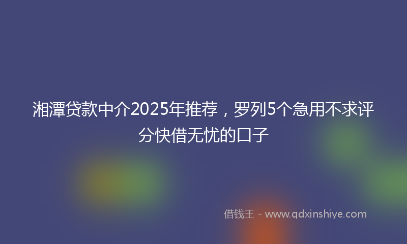 湘潭贷款中介2025年推荐，罗列5个急用不求评分快借无忧的口子