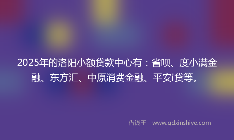 2025年的洛阳小额贷款中心有：省呗、度小满金融、东方汇、中原消费金融、平安i贷等。