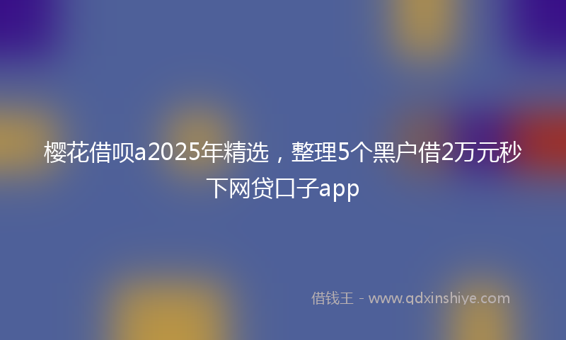 樱花借呗a2025年精选，整理5个黑户借2万元秒下网贷口子app