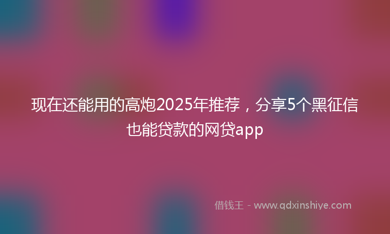 现在还能用的高炮2025年推荐，分享5个黑征信也能贷款的网贷app