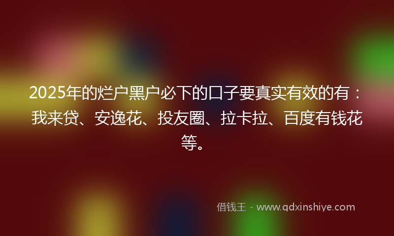 2025年的烂户黑户必下的口子要真实有效的有：我来贷、安逸花、投友圈、拉卡拉、百度有钱花等。
