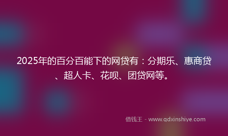2025年的百分百能下的网贷有：分期乐、惠商贷、超人卡、花呗、团贷网等。