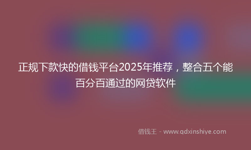 正规下款快的借钱平台2025年推荐，整合五个能百分百通过的网贷软件