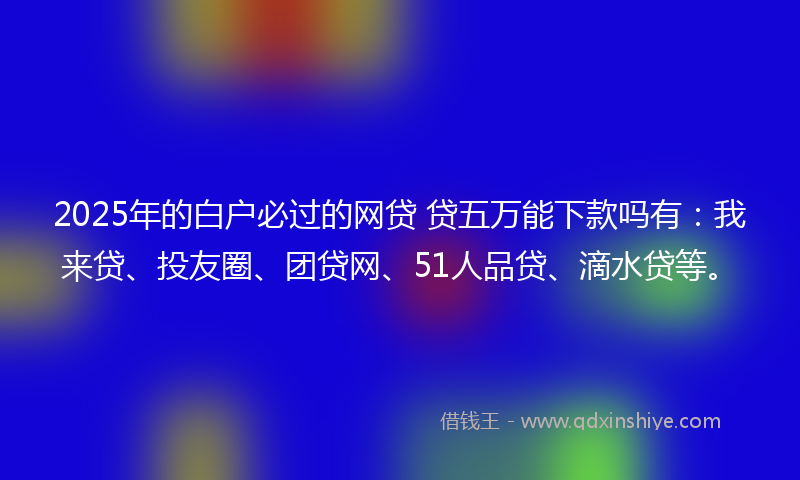 2025年的白户必过的网贷 贷五万能下款吗有：我来贷、投友圈、团贷网、51人品贷、滴水贷等。