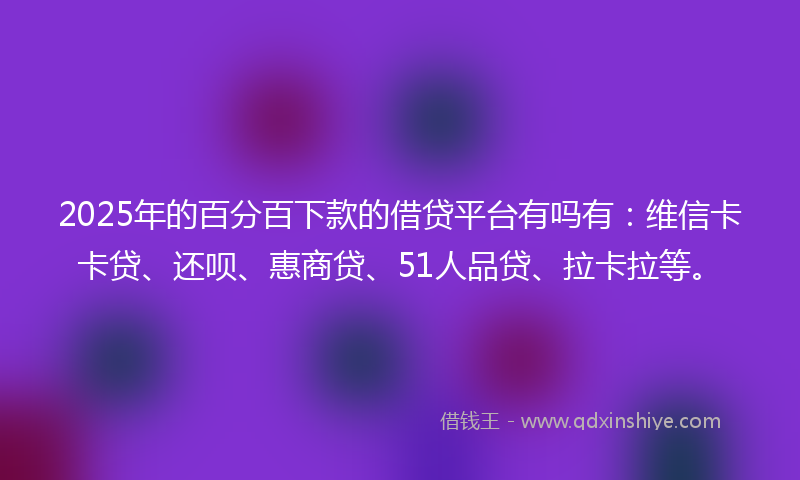 2025年的百分百下款的借贷平台有吗有：维信卡卡贷、还呗、惠商贷、51人品贷、拉卡拉等。