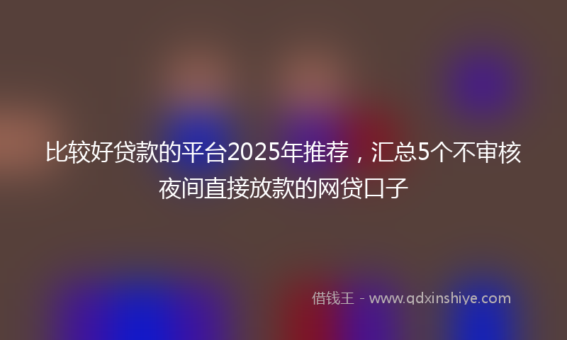 比较好贷款的平台2025年推荐，汇总5个不审核夜间直接放款的网贷口子