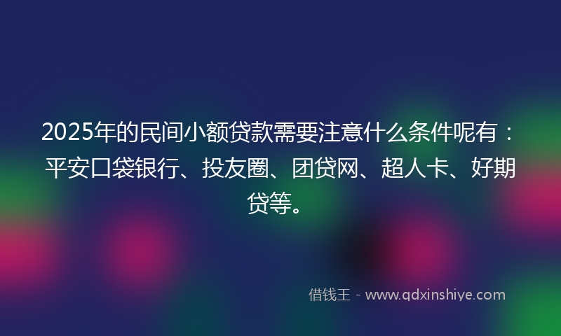 2025年的民间小额贷款需要注意什么条件呢有：平安口袋银行、投友圈、团贷网、超人卡、好期贷等。