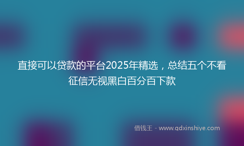 直接可以贷款的平台2025年精选，总结五个不看征信无视黑白百分百下款