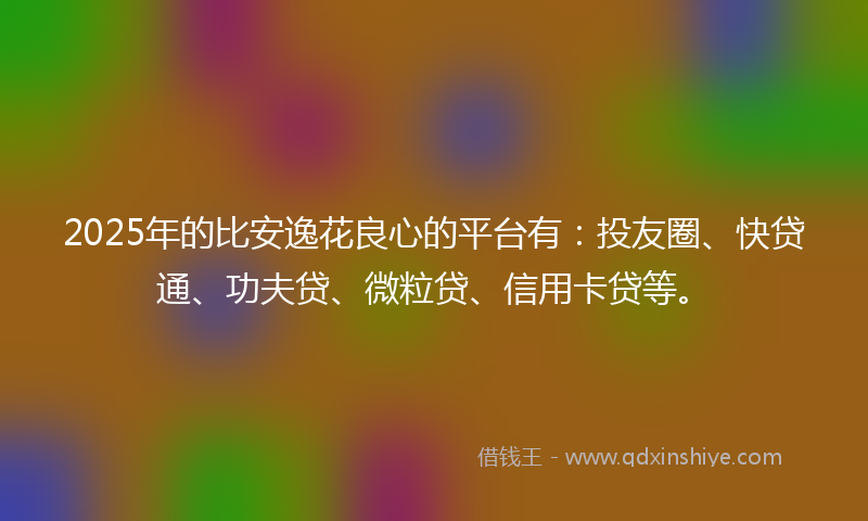 2025年的比安逸花良心的平台有：投友圈、快贷通、功夫贷、微粒贷、信用卡贷等。