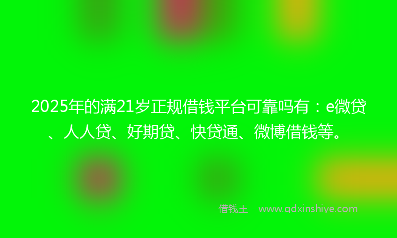 2025年的满21岁正规借钱平台可靠吗有：e微贷、人人贷、好期贷、快贷通、微博借钱等。